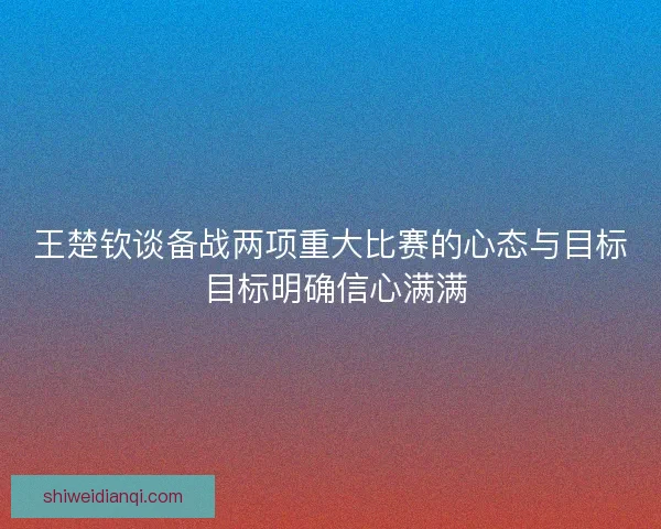 王楚钦谈备战两项重大比赛的心态与目标 目标明确信心满满