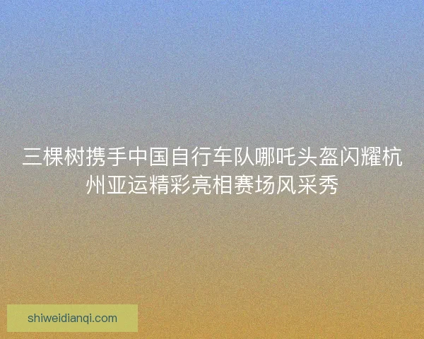 三棵树携手中国自行车队哪吒头盔闪耀杭州亚运精彩亮相赛场风采秀