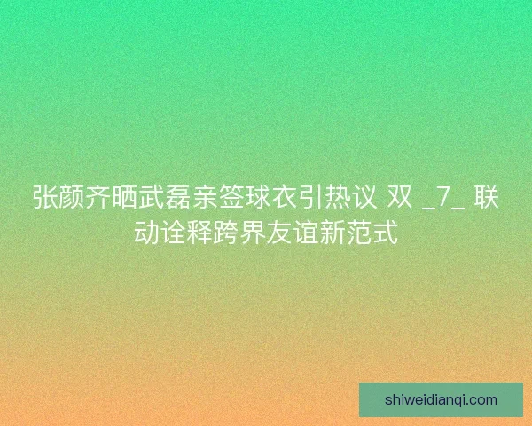 张颜齐晒武磊亲签球衣引热议 双 _7_ 联动诠释跨界友谊新范式