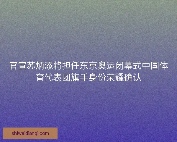 官宣苏炳添将担任东京奥运闭幕式中国体育代表团旗手身份荣耀确认