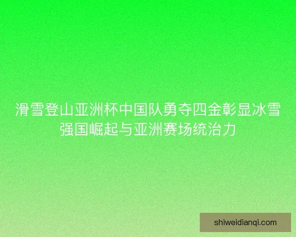 滑雪登山亚洲杯中国队勇夺四金彰显冰雪强国崛起与亚洲赛场统治力