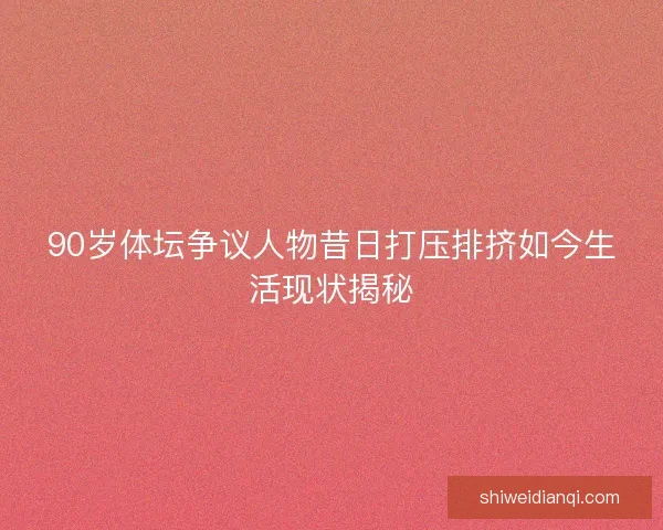 90岁体坛争议人物昔日打压排挤如今生活现状揭秘